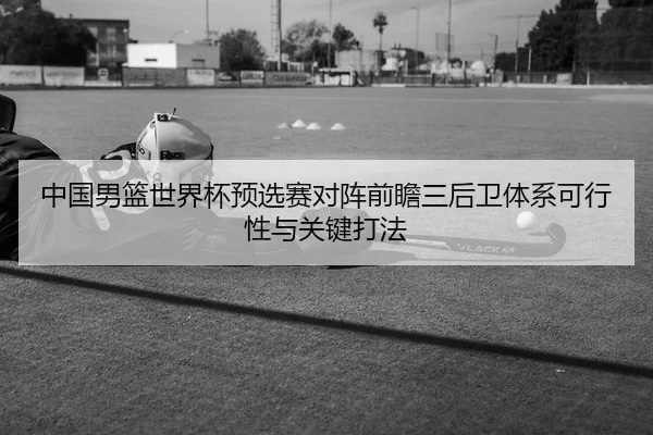 中国男篮世界杯预选赛对阵前瞻三后卫体系可行性与关键打法